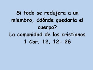 Si todo se redujera a un miembro, ¿dónde quedaría el cuerpo? La comunidad de los cristianos 1 Cor. 12, 12- 26 