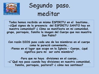 Segundo  paso. meditar  Todos hemos recibido un mismo ESPIRITU en el  bautismo… -¿Qué signos de la presencia  del ESPIRITU SANTO hay en nuestra comunidad? ¿ Cómo se manifiesta en mi comunidad, grupo, parroquia, familia la imagen del Cuerpo que nos muestra San Pablo? Con razón DIOS puso cada uno de los miembros en el cuerpo como le pareció conveniente… Pienso en el lugar que ocupo en la Iglesia – Cuerpo, ¿qué significa para mi  ser este miembro? Para que no haya  divisiones en el cuerpo… -¿´Qué nos pasa cuando hay divisiones en nuestra comunidad, familia, parroquia, pastoral? ¿ cómo nos sentimos? 