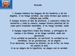 1 Aunque hablara las lenguas de los hombres y de los ángeles, si no tengo caridad, soy como bronce que suena o címbalo que retiñe. 2 Aunque tuviera el don de profecía, y conociera todos los misterios y toda la ciencia; aunque tuviera plenitud de fe como para trasladar montañas, si no tengo caridad, nada soy. 3 Aunque repartiera todos mis bienes, y entregara mi cuerpo a las llamas, si no tengo caridad, nada me aprovecha. 4 La caridad es paciente, es servicial; la caridad no es envidiosa, no es jactanciosa, no se engríe; 5 es decorosa; no busca su interés; no se irrita; no toma en cuenta el mal; 6 no se alegra de la injusticia; se alegra con la verdad. Oración 