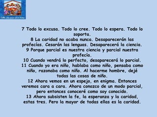 7 Todo lo excusa. Todo lo cree. Todo lo espera. Todo lo soporta. 8 La caridad no acaba nunca. Desaparecerán las profecías. Cesarán las lenguas. Desaparecerá la ciencia. 9 Porque parcial es nuestra ciencia y parcial nuestra profecía. 10 Cuando vendrá lo perfecto, desaparecerá lo parcial. 11 Cuando yo era niño, hablaba como niño, pensaba como niño, razonaba como niño. Al hacerme hombre, dejé todas las cosas de niño. 12 Ahora vemos en un espejo, en enigma. Entonces veremos cara a cara. Ahora conozco de un modo parcial, pero entonces conoceré como soy conocido. 13 Ahora subsisten la fe, la esperanza y la caridad, estas tres. Pero la mayor de todas ellas es la caridad. 