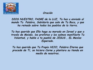 Oración DIOS NUESTRO, PADRE de la LUZ, Tu has u enviado al mundo Tu  Palabra, Sabiduría que sale de Tu Boca, y que ha reinado sobre todos los pueblos de la tierra. Tu has querido que Ella haga su morada en Israel y que a través de Moisés, los profetas y los salmos manifieste Tu Voluntad, y hable a tu pueblo de JESUS , EL Mesías Esperado. Tu has querido que Tu Propio HIJO, Palabra Eterna que procede de Ti, se hiciera Carne y plantara su tienda en medio de nosotros. 