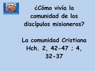 ¿Cómo vivía la comunidad de los discípulos misioneros? La comunidad Cristiana Hch. 2, 42-47 ; 4, 32-37 