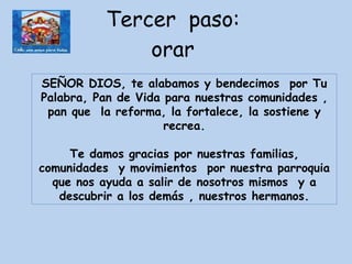 Tercer  paso:  orar  SEÑOR DIOS, te alabamos y bendecimos  por Tu Palabra, Pan de Vida para nuestras comunidades , pan que  la reforma, la fortalece, la sostiene y recrea. Te damos gracias por nuestras familias, comunidades  y movimientos  por nuestra parroquia que nos ayuda a salir de nosotros mismos  y a descubrir a los demás , nuestros hermanos. 