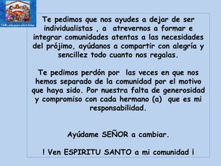 Te pedimos que nos ayudes a dejar de ser individualistas , a  atrevernos a formar e integrar comunidades atentas a las necesidades del prójimo, ayúdanos a compartir con alegría y sencillez todo cuanto nos regalas. Te pedimos perdón por  las veces en que nos hemos separado de la comunidad por el motivo que haya sido. Por nuestra falta de generosidad y compromiso con cada hermano (a)  que es mi responsabilidad. Ayúdame SEÑOR a cambiar. ! Ven ESPIRITU SANTO a mi comunidad ¡ 