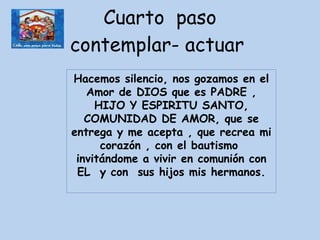 Cuarto  paso contemplar- actuar  Hacemos silencio, nos gozamos en el Amor de DIOS que es PADRE , HIJO Y ESPIRITU SANTO, COMUNIDAD DE AMOR, que se entrega y me acepta , que recrea mi corazón , con el bautismo  invitándome a vivir en comunión con EL  y con  sus hijos mis hermanos. 