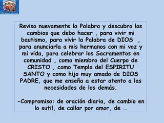 Reviso nuevamente la Palabra y descubro los cambios que debo hacer , para vivir mi bautismo, para vivir la Palabra de DIOS  , para anunciarla a mis hermanos con mi voz y mi vida, para celebrar los Sacramentos en comunidad , como miembro del Cuerpo de CRISTO , como Templo del ESPIRITU SANTO y como hijo muy amado de DIOS PADRE, que me enseña a estar atento a las necesidades de los demás. -Compromiso: de oración diaria, de cambio en lo sutil, de callar por amor, de … 