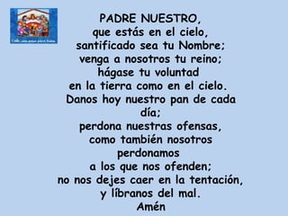 PADRE NUESTRO, que estás en el cielo, santificado sea tu Nombre; venga a nosotros tu reino; hágase tu voluntad  en la tierra como en el cielo.  Danos hoy nuestro pan de cada día; perdona nuestras ofensas, como también nosotros perdonamos  a los que nos ofenden; no nos dejes caer en la tentación, y líbranos del mal. Amén 