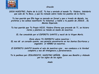 Oración DIOS NUESTRO, Padre de la LUZ, Tu has u enviado al mundo Tu  Palabra, Sabiduría que sale de Tu Boca, y que ha reinado sobre todos los pueblos de la tierra. Tu has querido que Ella haga su morada en Israel y que a través de Moisés, los profetas y los salmos manifieste Tu Voluntad, y hable a tu pueblo de JESUS , EL Mesías Esperado. Tu has querido que Tu Propio HIJO, Palabra Eterna que procede de Ti, se hiciera Carne y plantara su tienda en medio de nosotros. EL fue concebido por el ESPIRITU SANTO y nació de la Virgen María. Envía ahora TU ESPIRITU sobre nosotros : EL nos dé  un corazón oyente, nos permita encontrarte en tus Santas Escrituras y engendre  el VERBO en nosotros. El ESPIRITU SANTO levante el velo de nuestros ojos , nos conduzca a la Verdad completa y nos dé inteligencia y perseverancia. Te lo pedimos por JESUCRISTO, NUESTRO SEÑOR,  Quien sea Bendito y Alabado por los siglos de los siglos  Amén 