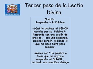 Tercer paso de la Lectio Divina Oración: Responder a la Palabra  -¿Qué le decimos al SEÑOR movidos por su  Palabra?-Respondo con una acción de gracias ,  con una alabanza, pidiendo perdón, pidiendo lo que me hace falta para cambiar. -Marco con * la palabra o frase que me invita a responder al SEÑOR , iniciando una oración- diálogo 