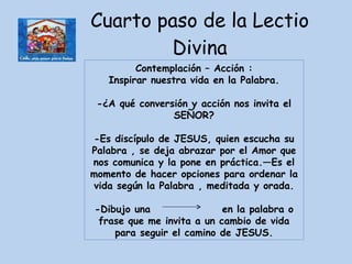 Cuarto paso de la Lectio Divina Contemplación – Acción : Inspirar nuestra vida en la Palabra. -¿A qué conversión y acción nos invita el SEÑOR? -Es discípulo de JESUS, quien escucha su Palabra , se deja abrazar por el Amor que nos comunica y la pone en práctica.—Es el momento de hacer opciones para ordenar la vida según la Palabra , meditada y orada. -Dibujo una  en la palabra o frase que me invita a un cambio de vida para seguir el camino de JESUS. 