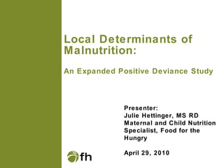 Local Determinants of Malnutrition:  An Expanded Positive Deviance Study Presenter: Julie Hettinger, MS RD Maternal and Child Nutrition Specialist, Food for the Hungry April 29, 2010 