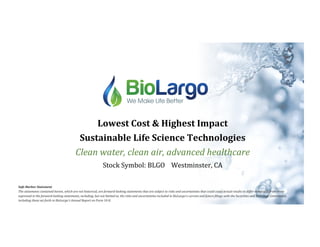 Lowest	Cost	&	Highest	Impact		
Sustainable	Life	Science	Technologies	
Clean	water,	clean	air,	advanced	healthcare	
Stock	Symbol:	BLGO				Westminster,	CA	
Safe	Harbor	Statement	
The	statements	contained	herein,	which	are	not	historical,	are	forward-looking	statements	that	are	subject	to	risks	and	uncertainties	that	could	cause	actual	results	to	differ	materially	from	those	
expressed	in	the	forward-looking	statements,	including,	but	not	limited	to,	the	risks	and	uncertainties	included	in	BioLargo's	current	and	future	Ailings	with	the	Securities	and	Exchange	Commission,	
including	those	set	forth	in	BioLargo's	Annual	Report	on	Form	10-K.	
 