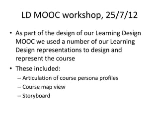 LD MOOC workshop, 25/7/12
• As part of the design of our Learning Design
  MOOC we used a number of our Learning
  Design representations to design and
  represent the course
• These included:
  – Articulation of course persona profiles
  – Course map view
  – Storyboard
 