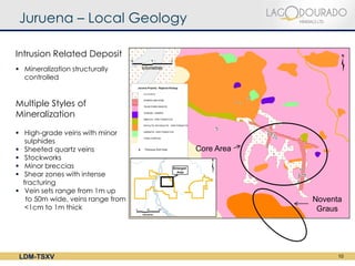 Juruena – Local Geology

Intrusion Related Deposit
 Mineralization structurally
  controlled


Multiple Styles of
Mineralization

 High-grade veins with minor
   sulphides
 Sheeted quartz veins             Core Area
 Stockworks
 Minor breccias
 Shear zones with intense
  fracturing
 Vein sets range from 1m up
   to 50m wide, veins range from               Noventa
   <1cm to 1m thick                             Graus




 LDM-TSXV                                            10
 