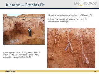 Juruena – Crentes Pit

                                          Quartz sheeted veins at east end of Crentes Pit

                  10m                     2.7 g/t Au over 36m (oxidized) in hole J-01
                                          underneath workings




Intercepts of 10.5m @ 15g/t and 5.8m @
52g/t starting at vertical depth of 75m
recorded beneath Crentes Pit




  LDM-TSXV                                                                                  14
 