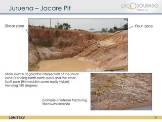 Juruena – Jacare Pit

Shear zone                                              Fault zone




Main source of gold the intersection of the shear
zone (trending north-north-east) and the other
fault zone (thin reddish zones easily visible)
trending 340 degrees



                        Example of intense fracturing
                        filled with kaolinite



  LDM-TSXV                                                           15
 