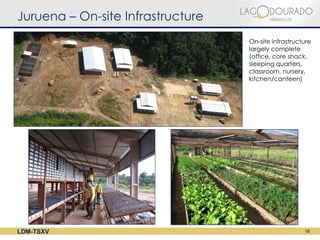 Juruena – On-site Infrastructure
                                   On-site infrastructure
                                   largely complete
                                   (office, core shack,
                                   sleeping quarters,
                                   classroom, nursery,
                                   kitchen/canteen)




LDM-TSXV                                              16
 