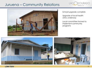Juruena – Community Relations
                                School upgrade complete

                                Upgrade of local health
                                clinic underway

                                Local committee formed to
                                implement community
                                programs




LDM-TSXV                                                    17
 