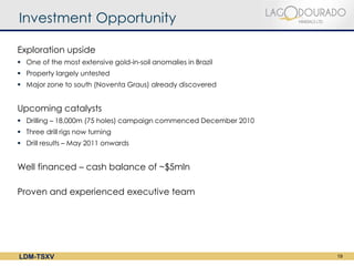 Investment Opportunity

Exploration upside
 One of the most extensive gold-in-soil anomalies in Brazil
 Property largely untested
 Major zone to south (Noventa Graus) already discovered


Upcoming catalysts
 Drilling – 18,000m (75 holes) campaign commenced December 2010
 Three drill rigs now turning
 Drill results – May 2011 onwards


Well financed – cash balance of ~$5mln

Proven and experienced executive team




LDM-TSXV                                                           19
 