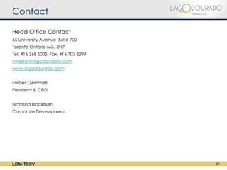Contact

Head Office Contact
55 University Avenue Suite 700 
Toronto Ontario M5J 2H7 
Tel: 416 368 5005 Fax: 416 703 8299 
investor@lagodourado.com
www.lagodourado.com


Forbes Gemmell
President & CEO


Natasha Blackburn
Corporate Development
 




LDM-TSXV                               21
 