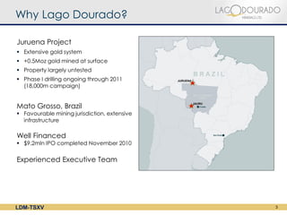 Why Lago Dourado?

Juruena Project
 Extensive gold system
 +0.5Moz gold mined at surface
 Property largely untested
 Phase I drilling ongoing through 2011
  (18,000m campaign)


Mato Grosso, Brazil
 Favourable mining jurisdiction, extensive
  infrastructure

Well Financed
 $9.2mln IPO completed November 2010


Experienced Executive Team




LDM-TSXV                                      3
 