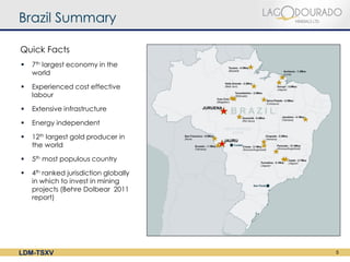 Brazil Summary

Quick Facts
   7th largest economy in the
    world

   Experienced cost effective
    labour

   Extensive infrastructure

   Energy independent

   12th largest gold producer in
    the world

   5th most populous country

   4th ranked jurisdiction globally
    in which to invest in mining
    projects (Behre Dolbear 2011
    report)




LDM-TSXV                               5
 