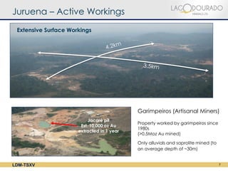 Juruena – Active Workings
 Extensive Surface Workings




                                            Garimpeiros (Artisanal Miners)
                           Jacaré pit
                                            Property worked by garimpeiros since
                       Est. 10,000 oz Au
                                            1980s
                      extracted in 1 year
                                            (>0.5Moz Au mined)

                                            Only alluvials and saprolite mined (to
                                            an average depth of ~30m)


LDM-TSXV                                                                             7
 