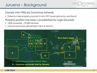 Juruena – Background
Owned mid-1990s by Ourominas Minerals
 Failed to make property payment in late 1997 (weak gold price, post-Bre-X)
Property position has been consolidated by Lago Dourado
 100% ownership, ~70,000 hectares
 Licences previously split between Talon & Geomin




LDM-TSXV                                                                       8
 