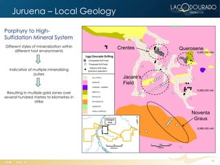 Juruena – Local Geology

Porphyry to High-
Sulfidation Mineral System
Different styles of mineralization within   Crentes
      different host environments
                                                         Querosene



  Indicative of multiple mineralizing
                pulses
                                              Jacare’s
                                              Field
  Resulting in multiple gold zones over
several hundred metres to kilometres in
                  strike


                                                             Noventa
                                                              Graus




                                                                       10
 