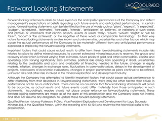 Forward Looking Statements
Forward-looking statements relate to future events or the anticipated performance of the Company and reflect
management’s expectations or beliefs regarding such future events and anticipated performance. In certain
cases, forward-looking statements can be identified by the use of words such as "plans", "expects", "is expected",
"budget", "scheduled", "estimates", "forecasts", "intends", "anticipates" or "believes", or variations of such words
and phrases or statements that certain actions, events or results "may", "could", "would", "might" or "will be
taken", "occur" or "be achieved", or the negative of these words or comparable terminology. By their very
nature forward-looking statements involve known and unknown risks, uncertainties and other factors which may
cause the actual performance of the Company to be materially different from any anticipated performance
expressed or implied by the forward-looking statements.
Important factors that could cause actual results to differ from these forward-looking statements include risks
related to failure to define mineral resources, to convert estimated mineral resources to reserves, the grade and
recovery of ore which is mined varying from estimates, future prices of gold and other commodities, capital and
operating costs varying significantly from estimates, political risks arising from operating in Brazil, uncertainties
relating to the availability and costs and availability of financing needed in the future, changes in equity
markets, inflation, changes in exchange rates, fluctuations in commodity prices, delays in the development of
projects, conclusions of economic evaluations, changes in project parameters as plans continue to be refined,
uninsured risks and other risks involved in the mineral exploration and development industry.
Although the Company has attempted to identify important factors that could cause actual performance to
differ materially from that described in forward-looking statements, there may be other factors that cause its
performance not to be as anticipated. There can be no assurance that forward-looking statements will prove
to be accurate, as actual results and future events could differ materially from those anticipated in such
statements. Accordingly, readers should not place undue reliance on forward-looking statements. These
forward-looking statements are made as of the date of this presentation and the Company does not intend,
and does not assume any obligation, to update these forward-looking statements.
Qualified Person - Murray Paterson, P.Geo, Vice President Exploration and Development for Lago Dourado
Minerals Ltd, is the Qualified Person, within the meaning of NI 43-101,who reviewed the technical data in this
presentation.


                                                                                                                        2
 