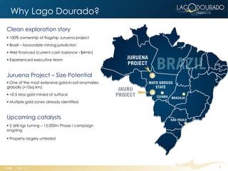 Why Lago Dourado?
Clean exploration story
 100% ownership of flagship Juruena project
 Brazil – favourable mining jurisdiction
 Well financed (current cash balance ~$4mln)
 Experienced executive team



Juruena Project – Size Potential
 One of the most extensive gold-in-soil anomalies
globally (+10sq km)
 +0.5 Moz gold mined at surface
 Multiple gold zones already identified



Upcoming catalysts
 2 drill rigs turning – 15,000m Phase I campaign
ongoing

 Property largely untested




                                                     3
 