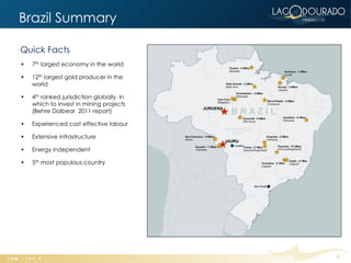 Brazil Summary

Quick Facts
   7th largest economy in the world

   12th largest gold producer in the
    world

   4th ranked jurisdiction globally in
    which to invest in mining projects
    (Behre Dolbear 2011 report)

   Experienced cost effective labour

   Extensive infrastructure

   Energy independent

   5th most populous country




                                          5
 