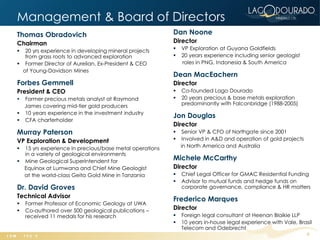 Management & Board of Directors
Thomas Obradovich                                       Dan Noone
Chairman                                                Director
  20 yrs experience in developing mineral projects        VP Exploration at Guyana Goldfields
   from grass roots to advanced exploration                20 years experience including senior geologist
 Former Director of Aurelian, Ex-President & CEO           roles in PNG, Indonesia & South America
  of Young-Davidson Mines
                                                        Dean MacEachern
Forbes Gemmell                                          Director
President & CEO                                            Co-founded Lago Dourado
 Former precious metals analyst at Raymond                20 years precious & base metals exploration
  James covering mid-tier gold producers                    predominantly with Falconbridge (1988-2005)
 10 years experience in the investment industry
                                                        Jon Douglas
 CFA charterholder
                                                        Director
Murray Paterson                                             Senior VP & CFO of Northgate since 2001
VP Exploration & Development                                Involved in A&D and operation of gold projects
 15 yrs experience in precious/base metal operations       in North America and Australia
  in a variety of geological environments
 Mine Geological Superintendent for                    Michele McCarthy
  Equinox at Lumwana and Chief Mine Geologist           Director
  at the world-class Geita Gold Mine in Tanzania           Chief Legal Officer for GMAC Residential Funding
                                                           Advisor to mutual funds and hedge funds on
Dr. David Groves                                            corporate governance, compliance & HR matters
Technical Advisor
                                                        Frederico Marques
   Former Professor of Economic Geology at UWA
   Co-authored over 500 geological publications –      Director
    received 11 medals for his research                    Foreign legal consultant at Heenan Blaikie LLP
                                                           10 years in-house legal experience with Vale, Brasil
                                                            Telecom and Odebrecht
                                                                                                              6
 