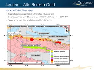 Juruena – Alta Floresta Gold Belt
Juruena/Teles Pires Horst
   Regionally extensive granite belt with multiple intrusive events
   Stretches east-west for >400km, average width 30km, 7Moz produced 1979-1997
   Access to the project by small airplane, dirt road and river




                                                                                  9
 