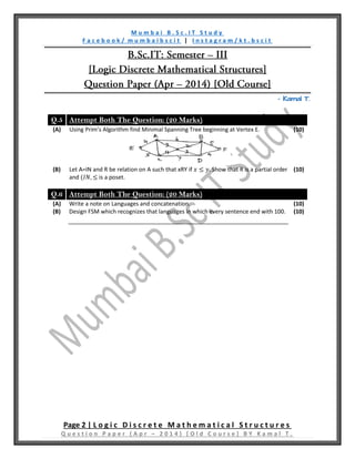 M u m b a i B . S c . I T S t u d y
F a c e b o o k / m u m b a i b s c i t | I n s t a g r a m / k t . b s c i t
Page 2 | L o g i c D i s c r e t e M a t h e m a t i c a l S t r u c t u r e s
Q u e s t i o n P a p e r ( A p r – 2 0 1 4 ) [ O l d C o u r s e ] B Y K a m a l T .
– Kamal T.
Q.5 Attempt Both The Question: (20 Marks)
(A) Using Prim’s Algorithm find Minimal Spanning Tree beginning at Vertex E. (10)
(B) Let A=IN and R be relation on A such that xRY if 𝑥 ≤ 𝑦. Show that R is a partial order
and (𝐼𝑁, ≤ is a poset.
(10)
Q.6 Attempt Both The Question: (20 Marks)
(A) Write a note on Languages and concatenation. (10)
(B) Design FSM which recognizes that languages in which every sentence end with 100. (10)
 