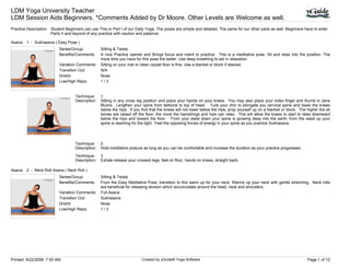 LDM Yoga University Teacher
LDM Session Aids Beginners. *Comments Added by Dr Moore. Other Levels are Welcome as well.
Practice Description: Student Beginners can use This or Part I of our Daily Yoga. The poses are simple and detailed. The same for our other parts as well. Beginners have to enter
                      Parts II and beyond of any practice with caution and patience.

Asana: 1 - Sukhasana ( Easy Pose )
                           Series/Group:           Sitting & Twists
                           Benefits/Comments:      A nice Practice opener and Brings focus and intent to practice. This is a meditative pose. Sit and relax into the position. The
                                                   more time you have for this pose the better. Use deep breathing to aid in relaxation.
                           Variation Comments:     Sitting on your mat or clean carpet floor is fine. Use a blanket or block if desired.
                           Transition Out:         N/A
                           Drishti:                Nose
                           Low/High Reps:          1/3


                                    Technique:     1
                                    Description:   Sitting in any cross leg position and place your hands on your knees. You may also place your index finger and thumb in Jana
                                                   Mudra. Lengthen your spine from tailbone to top of head. Tuck your chin to elongate you cervical spine and lower the knees
                                                   below the hips. If you find that the knees will not lower below the hips, prop yourself up on a blanket or block. The higher the sit
                                                   bones are raised off the floor, the more the hamstrings and hips can relax. This will allow the knees to start to relax downward
                                                   below the hips and toward the floor. From your waist down your spine is growing deep into the earth, from the waist up your
                                                   spine is reaching for the light. Feel the opposing forces of energy in your spine as you practice Sukhasana.




                                    Technique:     2
                                    Description:   Hold meditative posture as long as you can be comfortable and increase the duration as your practice progresses.
                                    Technique:     3
                                    Description:   Exhale release your crossed legs, feet on floor, hands on knees, straight back.

Asana: 2 - Neck Roll Asana ( Neck Roll )
                           Series/Group:           Sitting & Twists
                           Benefits/Comments:      From the Easy Meditative Pose, transition to this warm up for your neck. Warms up your neck with gentle stretching. Neck rolls
                                                   are beneficial for releasing tension which accumulates around the head, neck and shoulders.
                           Variation Comments:     Full Asana
                           Transition Out:         Sukhasana
                           Drishti:                Nose
                           Low/High Reps:          1/3




Printed: 9/22/2008 7:00 AM                                                Created by yGuide® Yoga Software                                                               Page 1 of 12
 