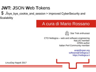 A cura di Mario Rossano
JWT: JSON Web Tokens
LinuxDay Napoli 2017
Star Trek enthusiast
CTO Netlogica – web and software engineering
NaLUG member
CPAN author
Italian Perl Community member
anak@cpan.org
software@netlogica.it
https://netlogica.it
$ ./bye_bye_cookie_and_session > improved CyberSecurity and
Scalability
 