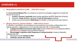 Perché sono cosi forti:OVERVIEW (1)
● MergingRavennaALSA.ko (LKM) → GNU GPL License
È il Linux Kernel Module File. Un modulo di un kernel va compilato e aggiunto ai moduli del
Kernel. Si occupa di:
1. Inviare e ricevere i pacchetti audio tramite specifiche del RTP (Real-time Protocol)
2. Scandire i tempi di invio e generare il ciclo di interruzioni hardware
3. Creare una comunicazione (Netlinking) tra il Butler e il Kernel per gli audio streams
● Merging_Ravenna_Deamon (Butler) → OEM / EULA License
È il deamon (“sentinella”) che scandisce la comunicazione e la corretta configurazione tra il
sistema operativo, l’applicazione e l’invio dei dati sulla rete LAN. È responsabile:
1. Collegamento/Riconoscimento degli hosts tramite mDNS Discovery (Multicast DNS) e
SAP Discovery (Session Announcement Protocol)
2. Monitoraggio e gestione della frequenza di campionamento in base ai dispositivi
collegati sulla rete
3. Operazioni tramite interfaccia Web
4. Controllo remoto del volume
 