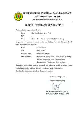 KEMENTERIAN PENDIDIKAN DAN KEBUDAYAAN
UNIVERSITAS MATARAM
Jln. Majapahit 62 Mataram, Telp. (0370) 623873
SURAT KESEDIAAN MEMBIMBING
Yang bertanda tangan di bawah ini :
Nama : Dr. Gito Hadiprayitno, M.Si
NIP :
Jabatan : Dosen Tetap Program Studi Pendidikan Biologi
dengan ini menyatakan bersedia untuk membimbing Proposal Program Hibah
Bina Desa mahasiswa berikut :
Nama : Adi Gunawan
NIM : E1A011024
Program Studi : Pendidikan Biologi
Judul Proposal : Optimalisasi Penggunaan Lahan dengan Teknologi
Ramah Lingkungan untuk Meningkatkan
Perekonomian Masyarakat Desa Lembuak.
Kesediaan membimbing tersebut termasuk di dalamnya adalah kesediaan untuk
menyediakan waktu minimal dua kali perminggu untuk membimbing.
Demikianlah pernyataan ini dibuat dengan sebenarnya.
Mataram, 17 April 2014
 