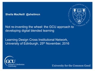 Sheila MacNeill @sheilmcn
Not re-inventing the wheel: the GCU approach to
developing digital blended learning
Learning Design Cross Institutional Network,
University of Edinburgh, 25th November, 2016
 