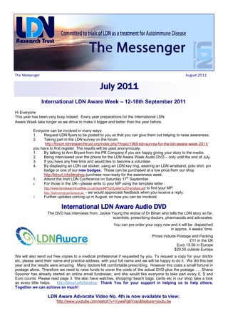The Messenger                                                                                       August 2011


                                                  July 2011
                International LDN Aware Week – 12-18th September 2011
Hi Everyone
This year has been very busy indeed. Every year preparations for the International LDN
Aware Week take longer as we strive to make it bigger and better than the year before.

          Everyone can be involved in many ways:
          1.    Request LDN flyers to be posted to you so that you can give them out helping to raise awareness.
          2.    Taking part in the LDN survey on the forum:
                 http://forum.ldnresearchtrust.org/index.php?/topic/1968-ldn-survey-for-the-ldn-aware-week-2011/
          you have to first register. The results will be used anonymously.
          1.    By talking to Ann Bryant from the PR Company if you are happy giving your story to the media.
          2.    Being interviewed over the phone for the LDN Aware Week Audio DVD – only until the end of July.
          3.    If you have any free time and would like to become a volunteer.
          4.    By displaying an LDN car sticker, using an LDN key ring, wearing an LDN wristband, polo shirt, pin
                badge or one of our new badges. These can be purchased at a low price from our shop
                http://ldnurl.info/ldnshop purchase now ready for the awareness week.
          5.    Attend the Irish LDN Conference on Saturday 17th September.
          6.    For those in the UK—please write to your MP using the template letter :
                http://www.ldnresearchtrustfiles.co.uk/docs/MP%20Letter%20Template.pdf to find your MP:
                http://findyourmp.parliament.uk/ - we would appreciate feedback when you receive a reply.
          7.    Further updates coming up in August. on how you can be involved.

                           International LDN Aware Audio DVD
                   The DVD has interviews from: Jackie Young the widow of Dr Bihari who tells the LDN story so far,
                                                        scientists, prescribing doctors, pharmacists and advocates.
                                                          You can pre order your copy now and it will be dispatched
                                                                                          in approx. 4 weeks’ time.
                                                                                Prices include Postage and Packing
                                                                                                      £11 in the UK
                                                                                               Euro 13.50 in Europe
                                                                                             $20.50 outside Europe
We will also send out free copies to a medical professional if requested by you. To request a copy for your doctor
etc, please send their name and practice address, with your full name and we will be happy to do it. We did this last
year and the results were amazing. Many doctors felt comfortable prescribing. However this costs a small fortune in
postage alone. Therefore we need to raise funds to cover the costs of the actual DVD plus the postage……Shana
Spooner has already started an online email fundraiser, and she would like everyone to take part every £, $ and
Euro counts. Please read page 3. We also have watches, shopping/ beach bags, cards etc in our shop take a look
as every little helps.   http://ldnurl.info/ldnshop Thank You for your support in helping us to help others.
Together we can achieve so much!

                   LDN Aware Advocate Video No. 4th is now available to view:
                        http://www.youtube.com/watch?v=YywaPg6Yosc&feature=youtu.be
 