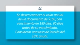 “Se desea conocer el valor actual
de un documento de $100, con
vencimiento en 180 días, 60 días
antes de su vencimiento.
Considerar una tasa de interés del
18% anual.
 