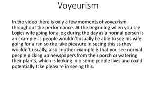 Voyeurism
In the video there is only a few moments of voyeurism
throughout the performance. At the beginning when you see
Logics wife going for a jog during the day as a normal person is
an example as people wouldn’t usually be able to see his wife
going for a run so the take pleasure in seeing this as they
wouldn’t usually, also another example is that you see normal
people picking up newspapers from their porch or watering
their plants, which is looking into some people lives and could
potentially take pleasure in seeing this.
 