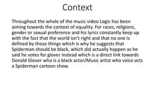 Context
Throughout the whole of the music video Logic has been
aiming towards the context of equality. For races, religions,
gender or sexual preference and his lyrics constantly keep up
with the fact that the world isn’t right and that no one is
defined by those things which is why he suggests that
Spiderman should be black, which did actually happen as he
said he votes for glover instead which is a direct link towards
Donald Glover who is a black actor/Music artist who voice acts
a Spiderman cartoon show.
 