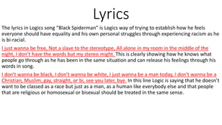 Lyrics
The lyrics in Logics song “Black Spiderman” is Logics way of trying to establish how he feels
everyone should have equality and his own personal struggles through experiencing racism as he
is bi-racial.
I just wanna be free, Not a slave to the stereotype, All alone in my room in the middle of the
night, I don’t have the words but my stereo might. This is clearly showing how he knows what
people go through as he has been in the same situation and can release his feelings through his
words in song.
I don't wanna be black, I don’t wanna be white, I just wanna be a man today, I don't wanna be a
Christian, Muslim, gay, straight, or bi, see you later, bye. In this line Logic is saying that he doesn’t
want to be classed as a race but just as a man, as a human like everybody else and that people
that are religious or homosexual or bisexual should be treated in the same sense.
 