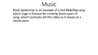 Music
Black Spiderman is an example of a fast R&B/Rap song
which Logic is famous for creating these types of
song, which contrasts wit the video as it moves at a
steady pace.
 