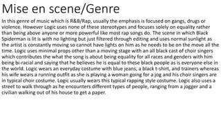 Mise en scene/Genre
In this genre of music which is R&B/Rap, usually the emphasis is focused on gangs, drugs or
violence. However Logic uses none of these stereotypes and focuses solely on equality rather
than being above anyone or more powerful like most rap songs do. The scene in which Black
Spiderman is lit is with no lighting but just filtered through editing and uses normal sunlight as
the artist is constantly moving so cannot have lights on him as he needs to be on the move all the
time. Logic uses minimal props other than a moving stage with an all black cast of choir singers
which contributes the what the song is about being equality for all races and genders with him
being bi-racial and saying that he believes he is equal to these black people as is everyone else in
the world. Logic wears an everyday costume with blue jeans, a black t-shirt, and trainers whereas
his wife wears a running outfit as she is playing a woman going for a jog and his choir singers are
in typical choir costume. Logic usually wears this typical rapping style costume. Logic also uses a
street to walk through as he encounters different types of people, ranging from a jogger and a
civilian walking out of his house to get a paper.
 