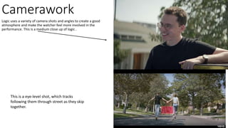 Camerawork
Logic uses a variety of camera shots and angles to create a good
atmosphere and make the watcher feel more involved in the
performance. This is a medium close up of logic .
This is a eye-level shot, which tracks
following them through street as they skip
together.
 