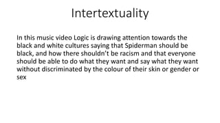 Intertextuality
In this music video Logic is drawing attention towards the
black and white cultures saying that Spiderman should be
black, and how there shouldn’t be racism and that everyone
should be able to do what they want and say what they want
without discriminated by the colour of their skin or gender or
sex
 