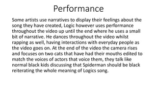 Performance
Some artists use narratives to display their feelings about the
song they have created, Logic however uses performance
throughout the video up until the end where he uses a small
bit of narrative. He dances throughout the video whilst
rapping as well, having interactions with everyday people as
the video goes on. At the end of the video the camera rises
and focuses on two cats that have had their mouths edited to
match the voices of actors that voice them, they talk like
normal black kids discussing that Spiderman should be black
reiterating the whole meaning of Logics song.
 